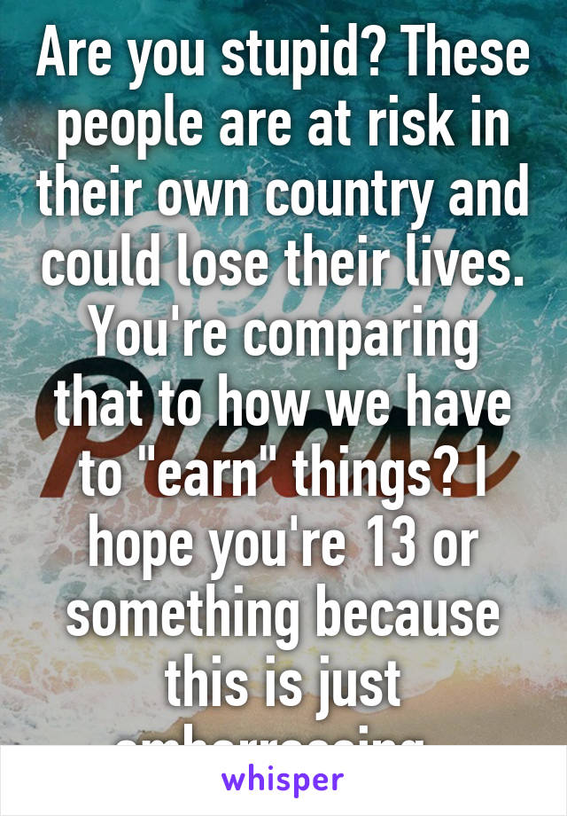 Are you stupid? These people are at risk in their own country and could lose their lives. You're comparing that to how we have to "earn" things? I hope you're 13 or something because this is just embarrassing. 