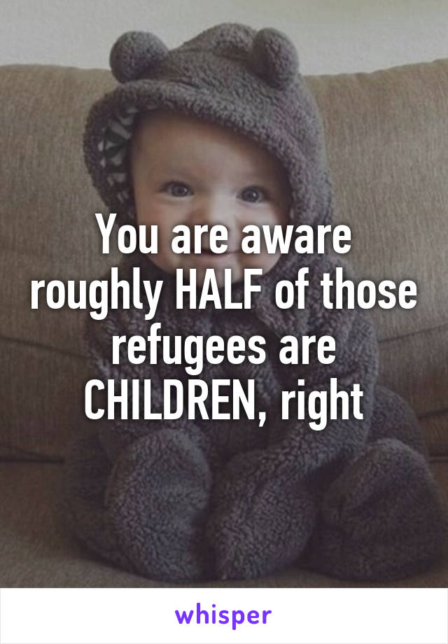 You are aware roughly HALF of those refugees are CHILDREN, right