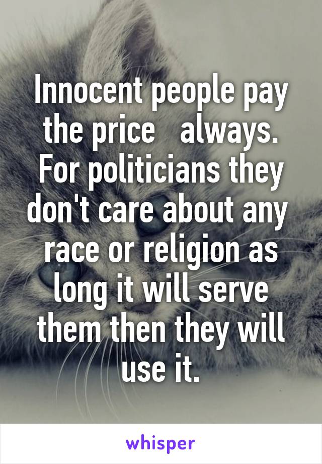 Innocent people pay the price   always. For politicians they don't care about any  race or religion as long it will serve them then they will use it.