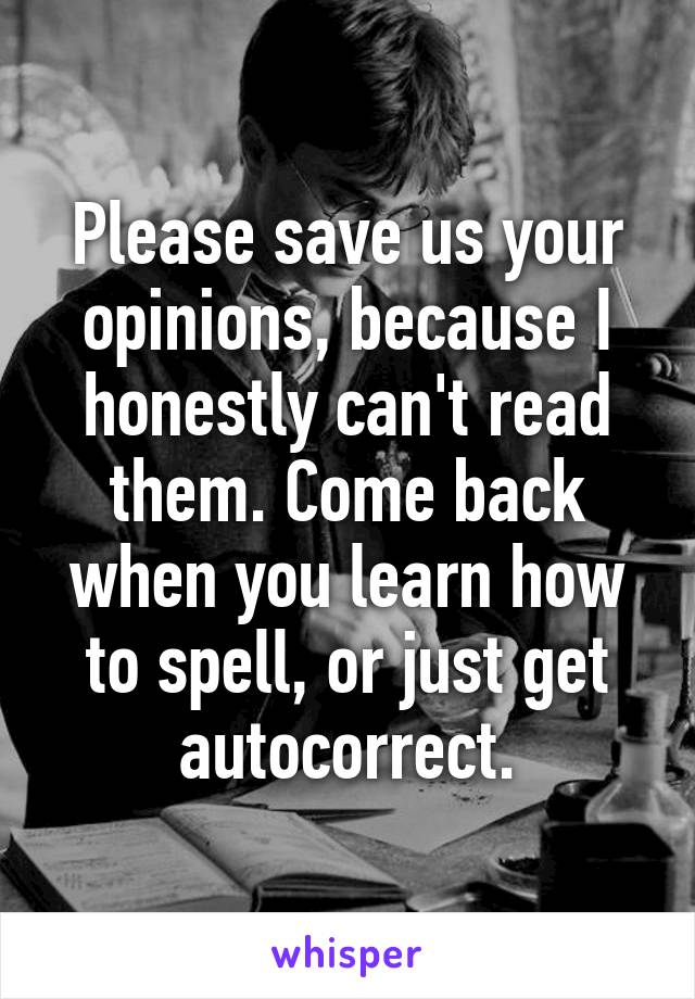 Please save us your opinions, because I honestly can't read them. Come back when you learn how to spell, or just get autocorrect.