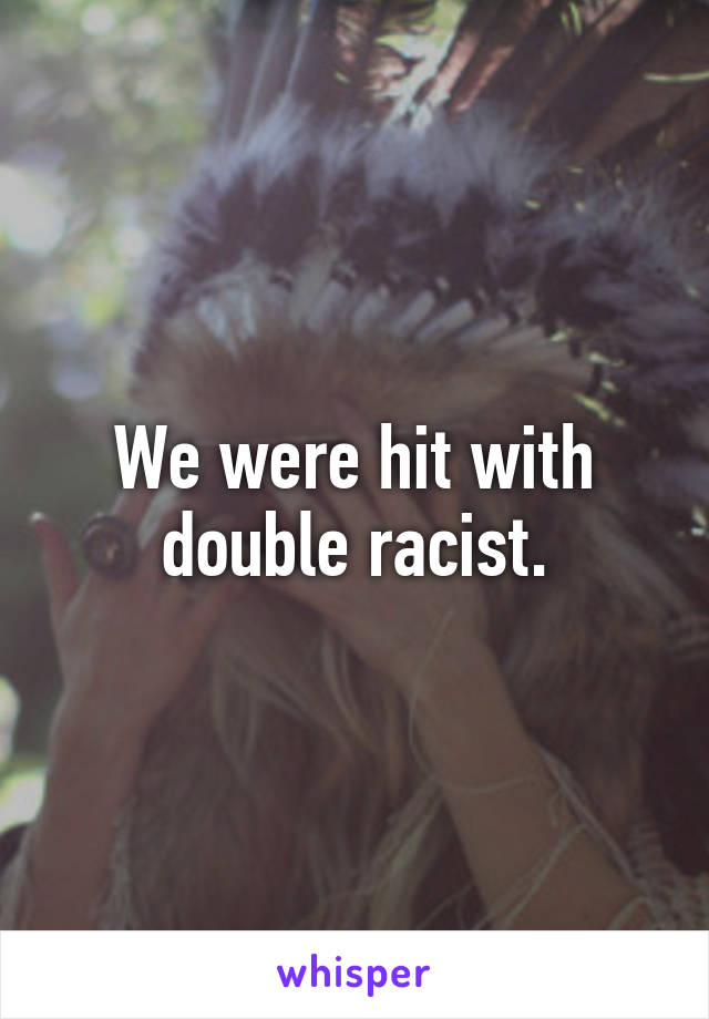 We were hit with double racist.