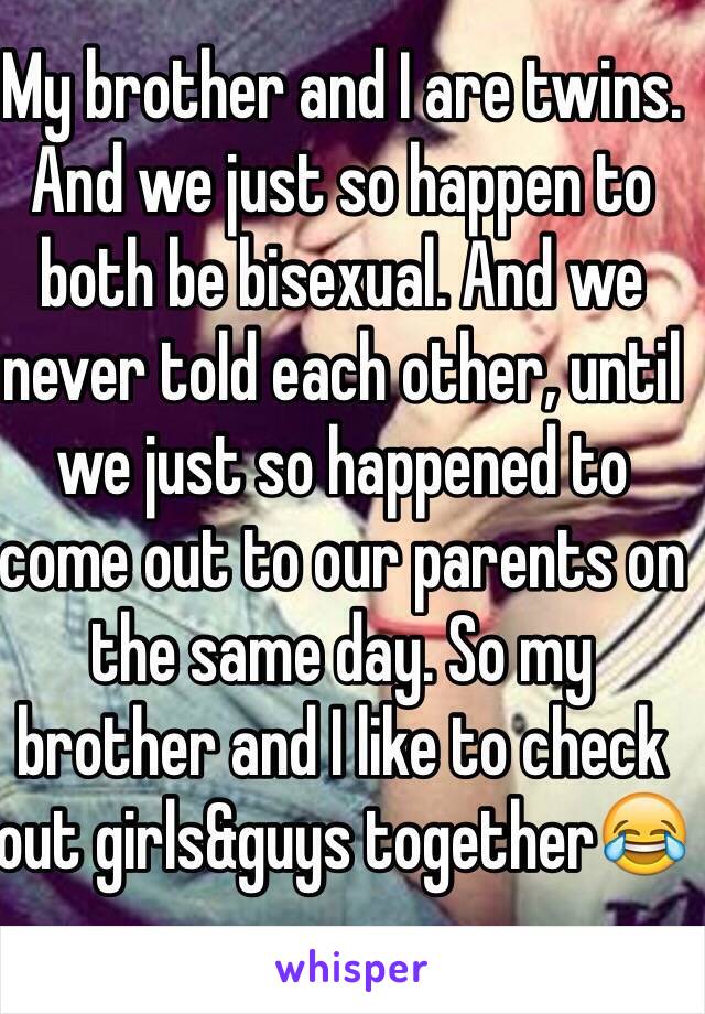 My brother and I are twins. And we just so happen to both be bisexual. And we never told each other, until we just so happened to come out to our parents on the same day. So my brother and I like to check out girls&guys together😂