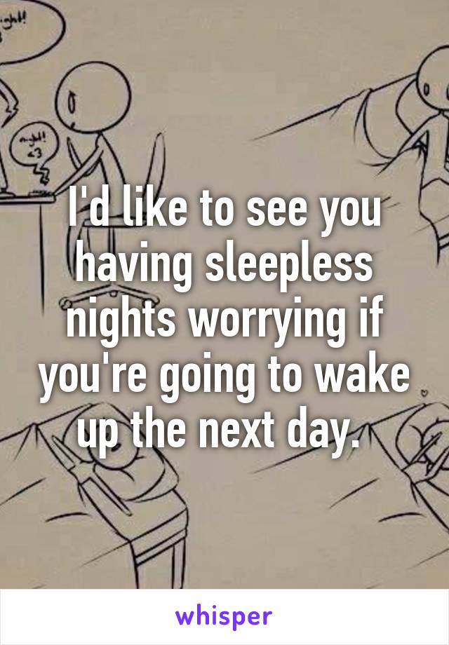 I'd like to see you having sleepless nights worrying if you're going to wake up the next day. 