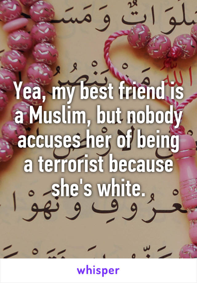 Yea, my best friend is a Muslim, but nobody accuses her of being a terrorist because she's white.