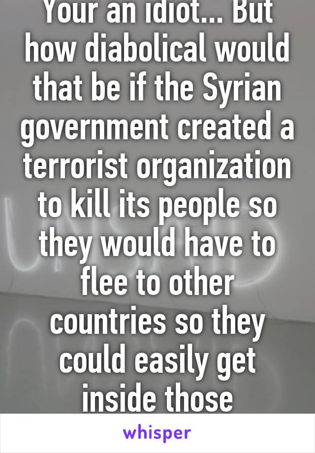 Your an idiot... But how diabolical would that be if the Syrian government created a terrorist organization to kill its people so they would have to flee to other countries so they could easily get inside those countries