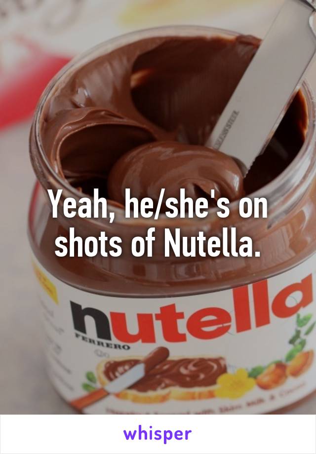 Yeah, he/she's on shots of Nutella.