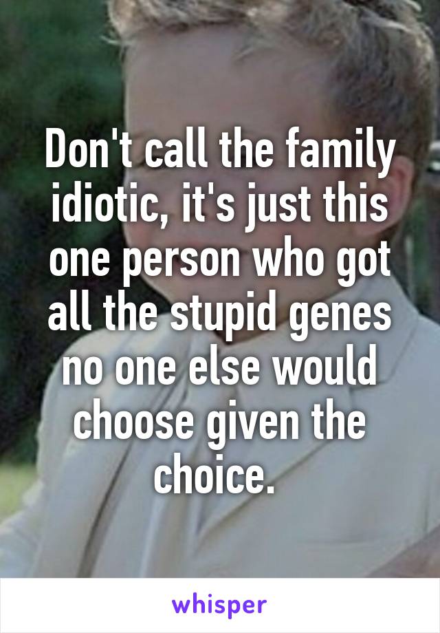 Don't call the family idiotic, it's just this one person who got all the stupid genes no one else would choose given the choice. 