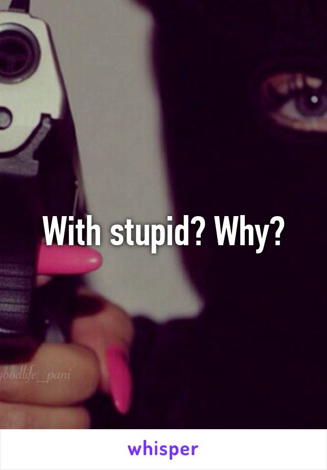 With stupid? Why?