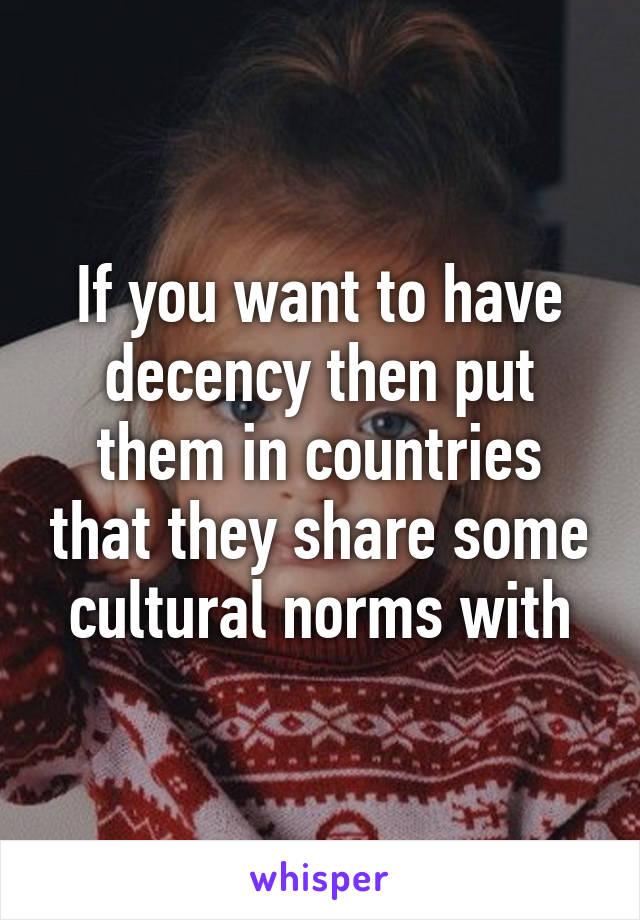 If you want to have decency then put them in countries that they share some cultural norms with