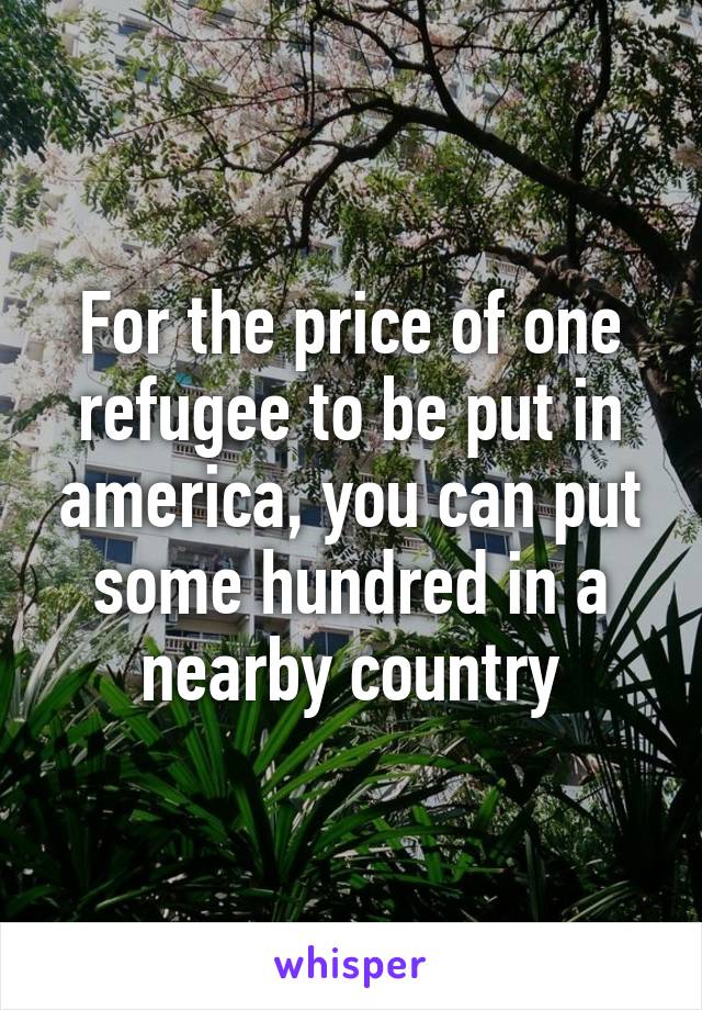 For the price of one refugee to be put in america, you can put some hundred in a nearby country