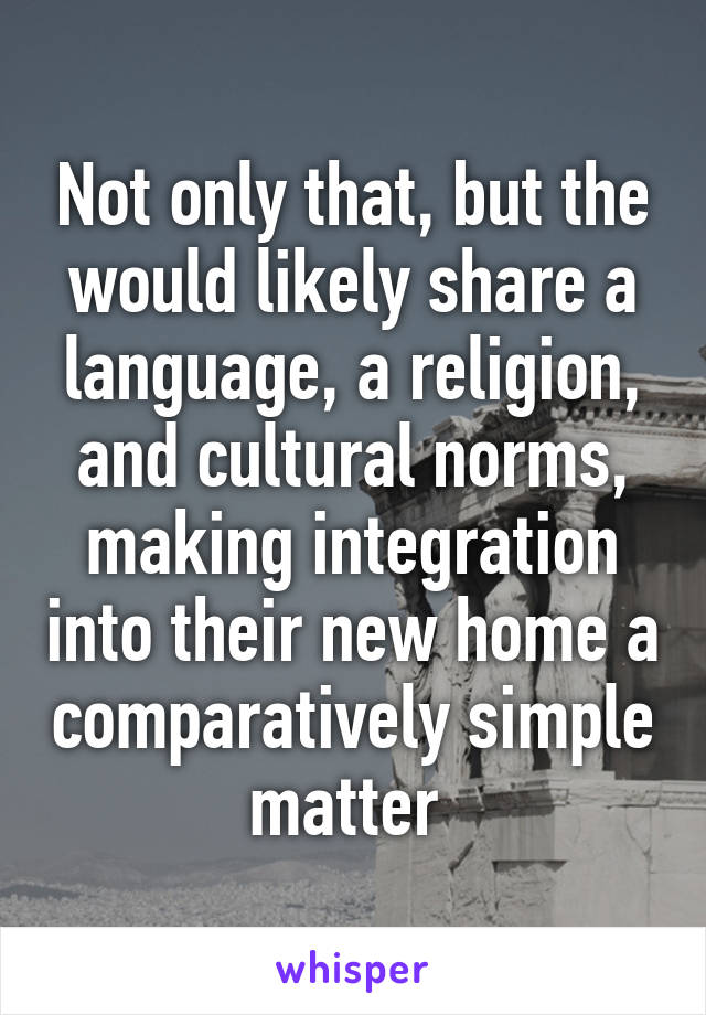 Not only that, but the would likely share a language, a religion, and cultural norms, making integration into their new home a comparatively simple matter 