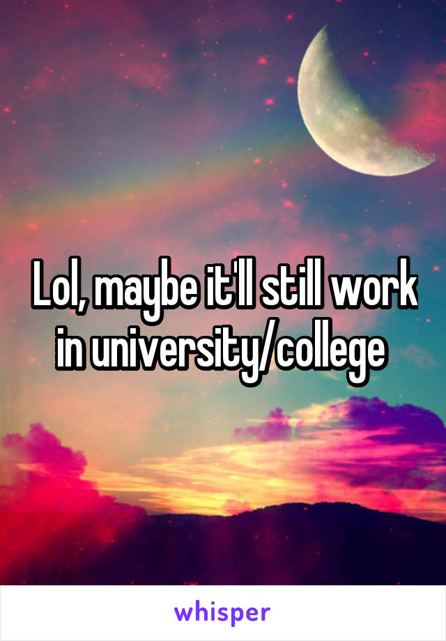 Lol, maybe it'll still work in university/college 