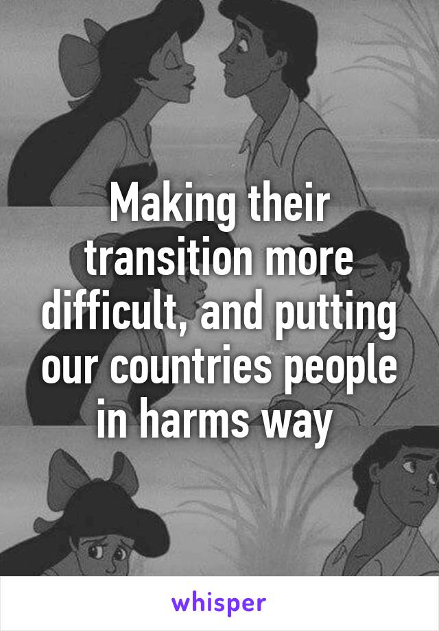 Making their transition more difficult, and putting our countries people in harms way 