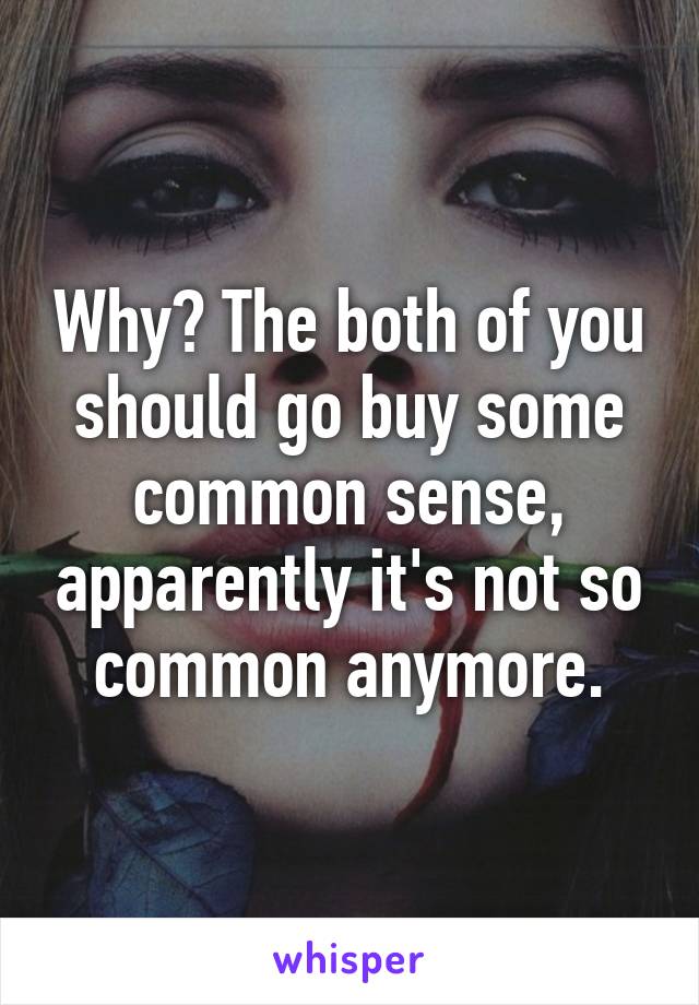 Why? The both of you should go buy some common sense, apparently it's not so common anymore.