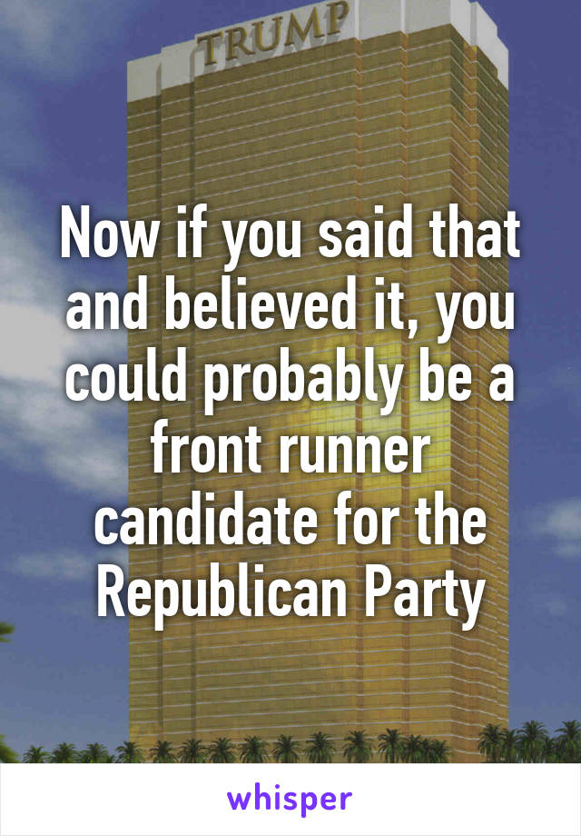 Now if you said that and believed it, you could probably be a front runner candidate for the Republican Party