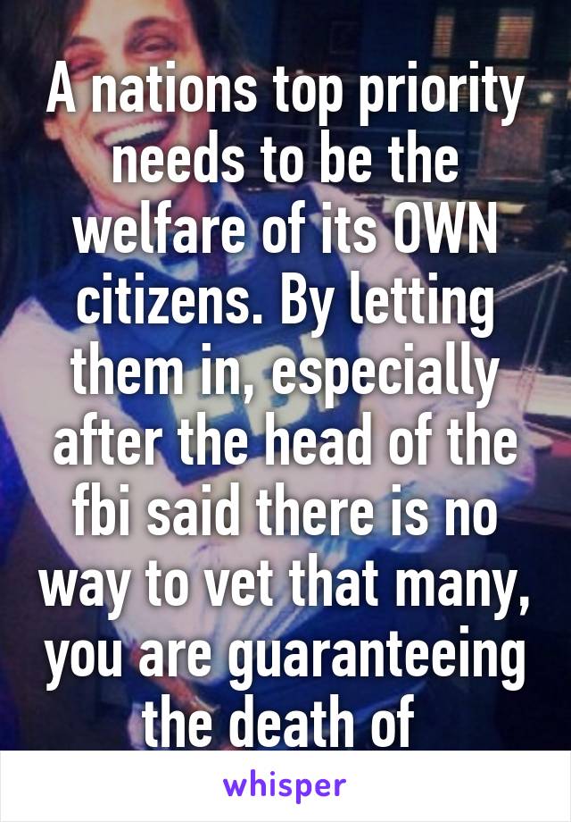 A nations top priority needs to be the welfare of its OWN citizens. By letting them in, especially after the head of the fbi said there is no way to vet that many, you are guaranteeing the death of 