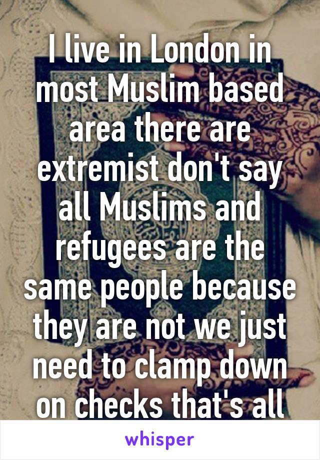 I live in London in most Muslim based area there are extremist don't say all Muslims and refugees are the same people because they are not we just need to clamp down on checks that's all