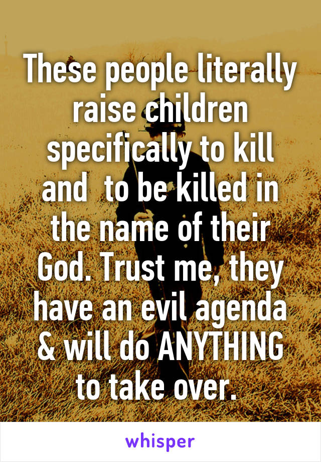 These people literally raise children specifically to kill and  to be killed in the name of their God. Trust me, they have an evil agenda & will do ANYTHING to take over. 