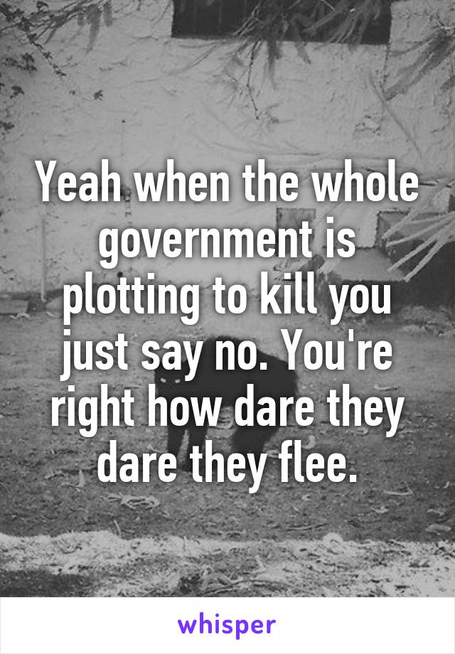 Yeah when the whole government is plotting to kill you just say no. You're right how dare they dare they flee.