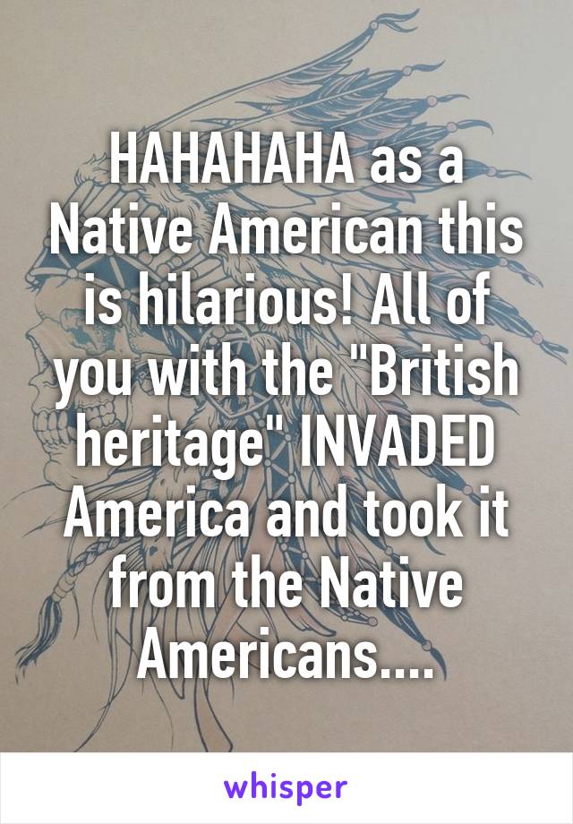 HAHAHAHA as a Native American this is hilarious! All of you with the "British heritage" INVADED America and took it from the Native Americans....