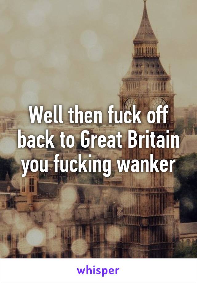 Well then fuck off back to Great Britain you fucking wanker