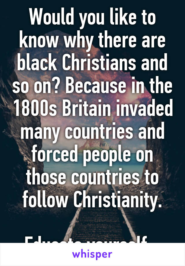 Would you like to know why there are black Christians and so on? Because in the 1800s Britain invaded many countries and forced people on those countries to follow Christianity.

Educate yourself.  