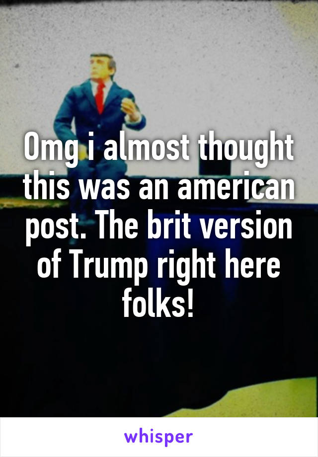 Omg i almost thought this was an american post. The brit version of Trump right here folks!