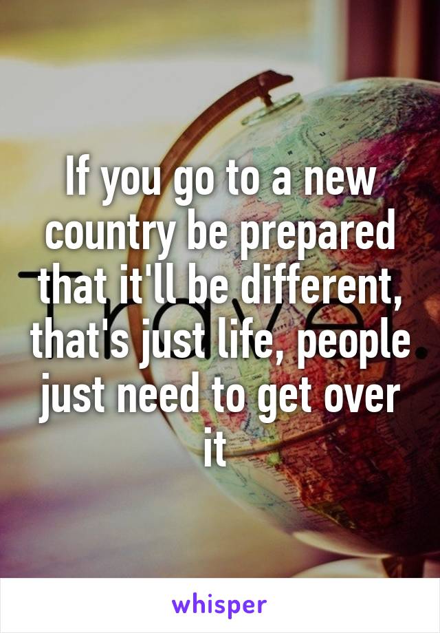 If you go to a new country be prepared that it'll be different, that's just life, people just need to get over it 