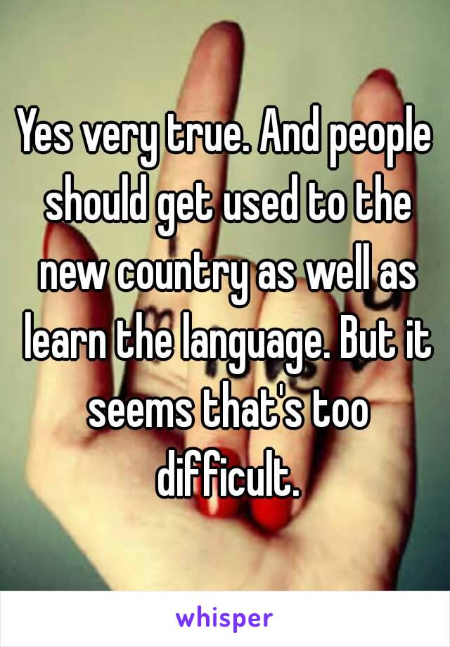 Yes very true. And people should get used to the new country as well as learn the language. But it seems that's too difficult.