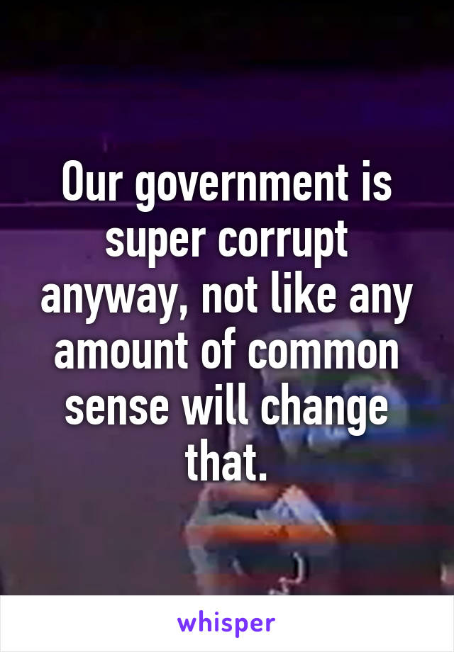 Our government is super corrupt anyway, not like any amount of common sense will change that.