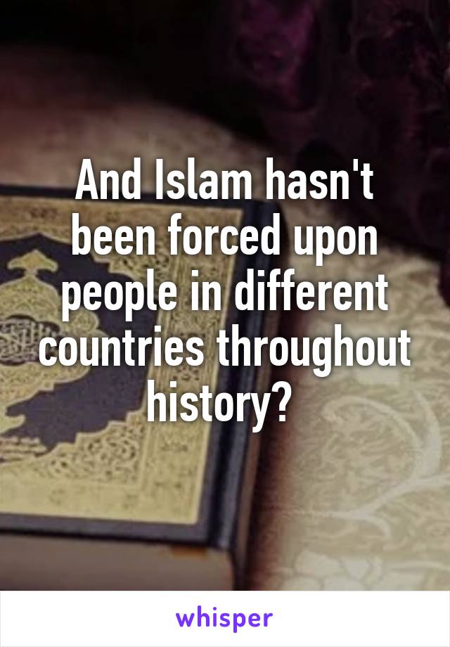 And Islam hasn't been forced upon people in different countries throughout history? 
