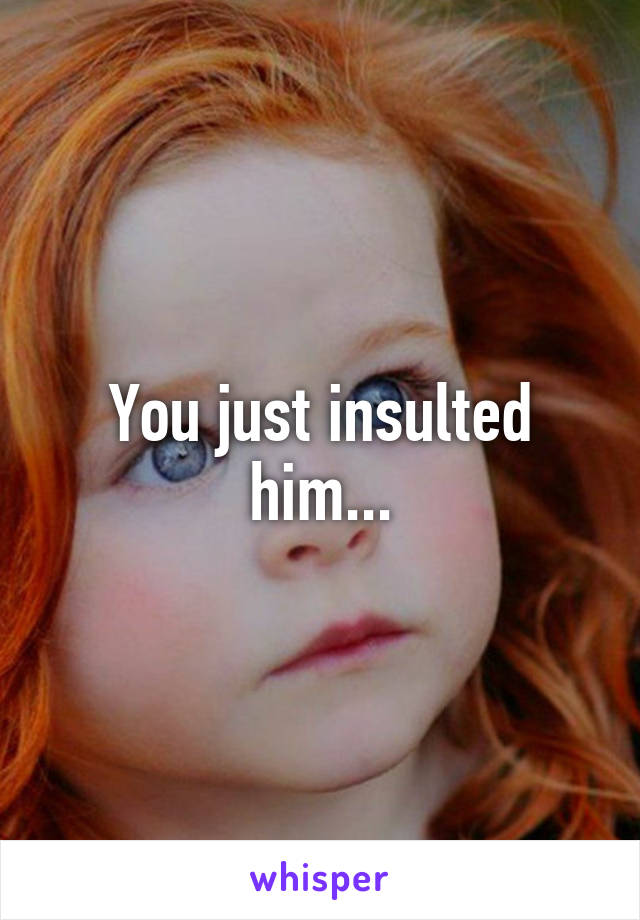 You just insulted him...