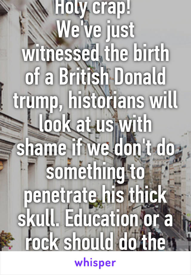 Holy crap! 
We've just witnessed the birth of a British Donald trump, historians will look at us with shame if we don't do something to penetrate his thick skull. Education or a rock should do the trick.