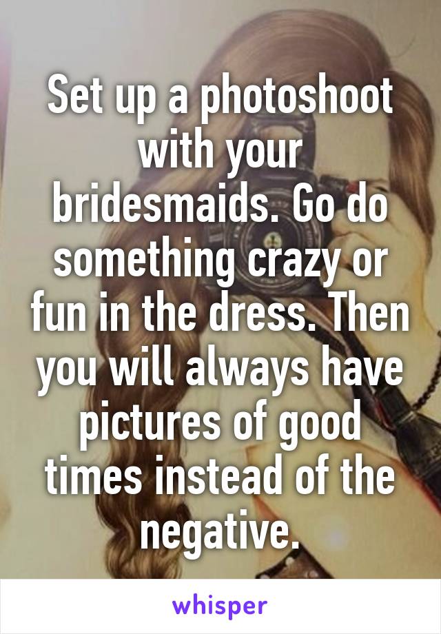 Set up a photoshoot with your bridesmaids. Go do something crazy or fun in the dress. Then you will always have pictures of good times instead of the negative.