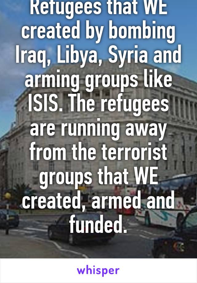 Refugees that WE created by bombing Iraq, Libya, Syria and arming groups like ISIS. The refugees are running away from the terrorist groups that WE created, armed and funded.

- British Londoner.