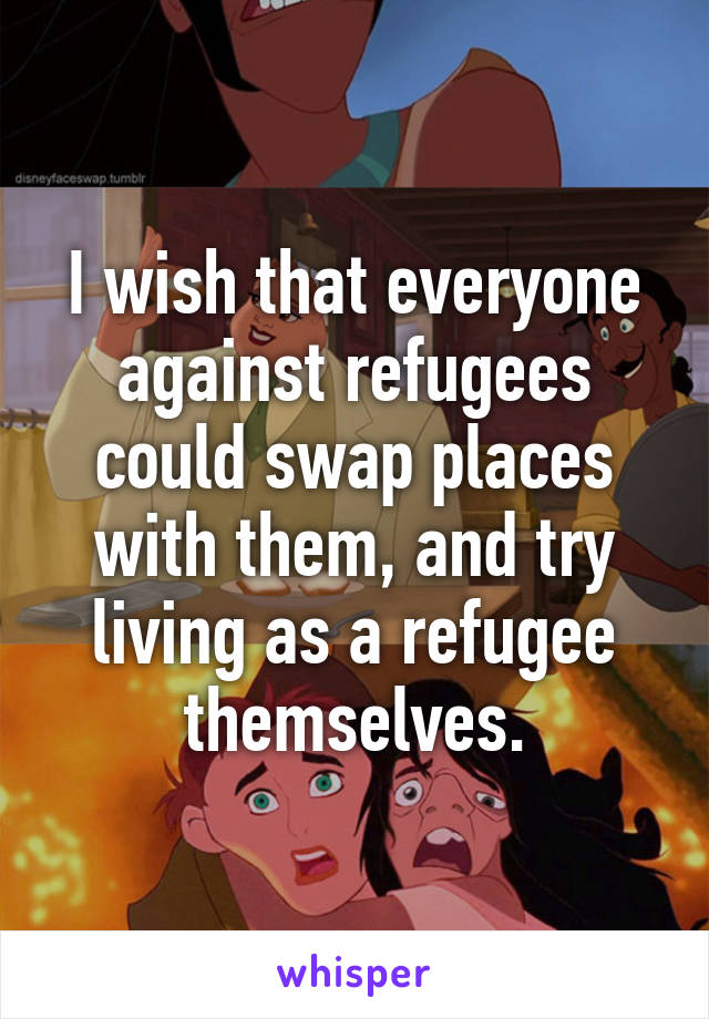 I wish that everyone against refugees could swap places with them, and try living as a refugee themselves.