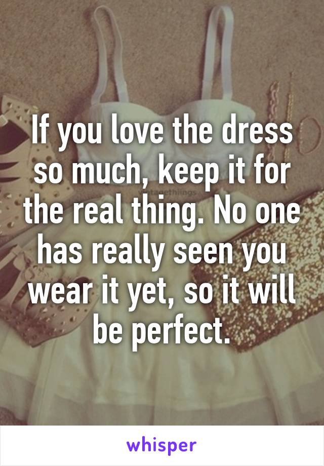 If you love the dress so much, keep it for the real thing. No one has really seen you wear it yet, so it will be perfect.