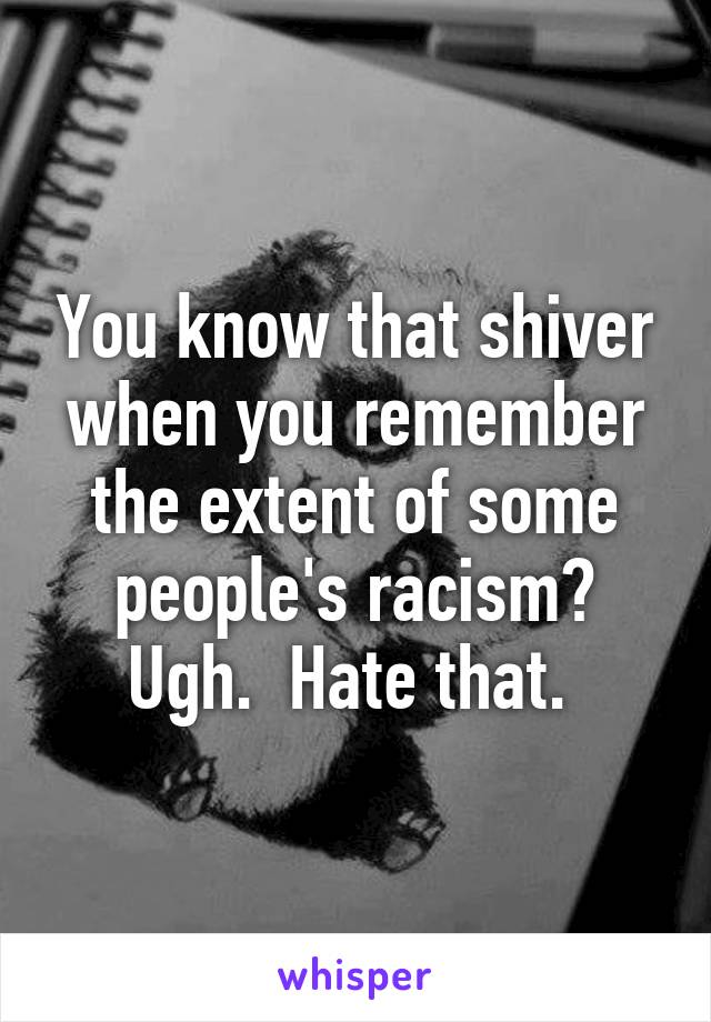 You know that shiver when you remember the extent of some people's racism? Ugh.  Hate that. 