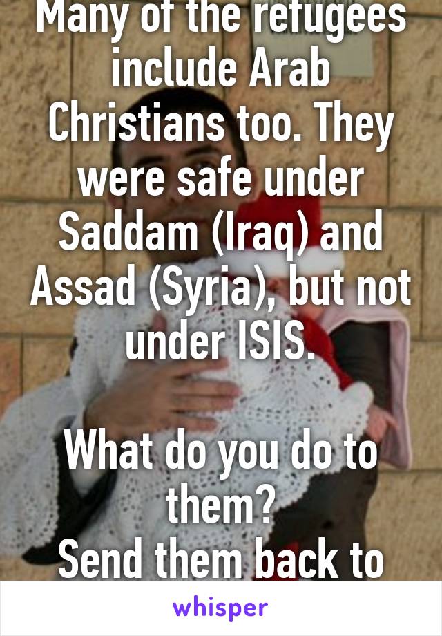 Many of the refugees include Arab Christians too. They were safe under Saddam (Iraq) and Assad (Syria), but not under ISIS.

What do you do to them?
Send them back to ISIS?