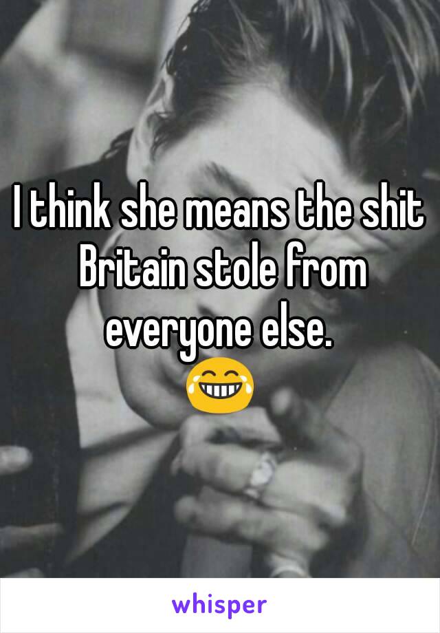 I think she means the shit Britain stole from everyone else. 
😂