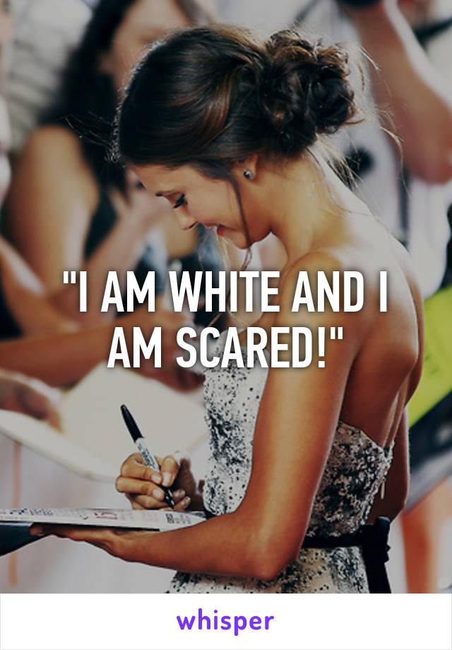 "I AM WHITE AND I AM SCARED!"