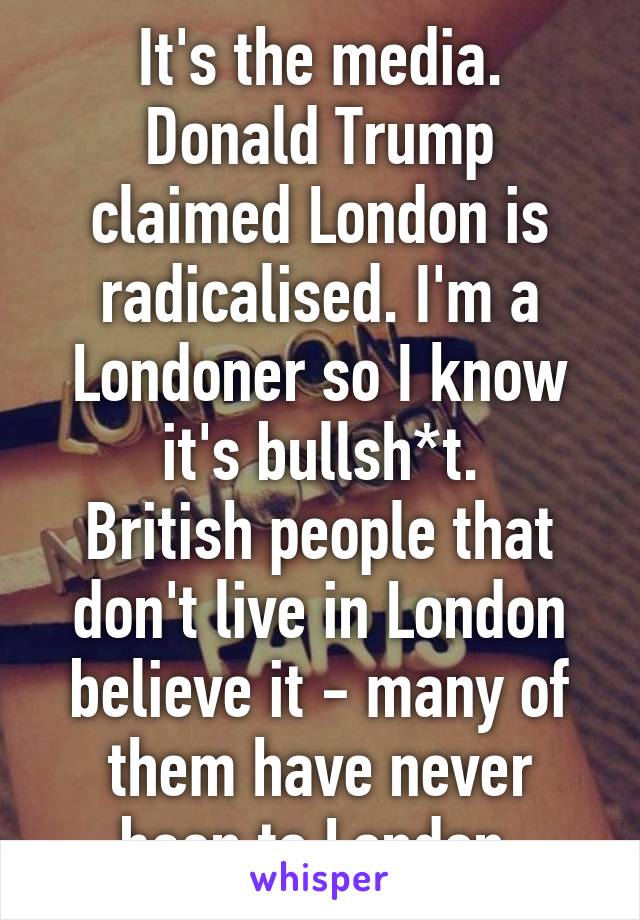 It's the media.
Donald Trump claimed London is radicalised. I'm a Londoner so I know it's bullsh*t.
British people that don't live in London believe it - many of them have never been to London.