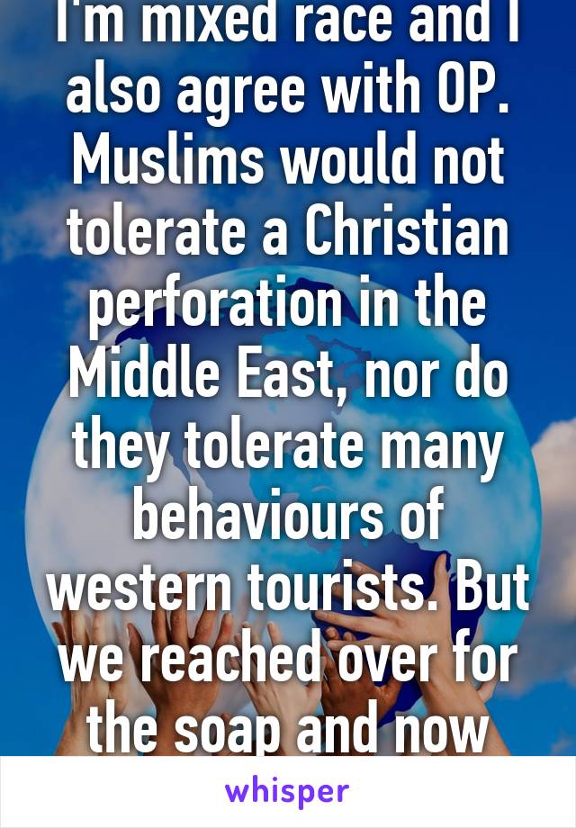 I'm mixed race and I also agree with OP. Muslims would not tolerate a Christian perforation in the Middle East, nor do they tolerate many behaviours of western tourists. But we reached over for the soap and now look. 