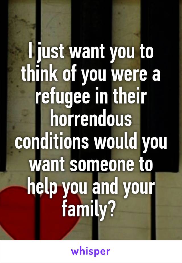 I just want you to think of you were a refugee in their horrendous conditions would you want someone to help you and your family? 