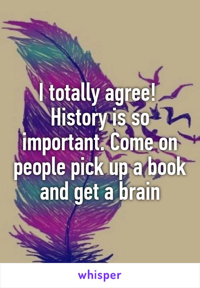 I totally agree!  History is so important. Come on people pick up a book and get a brain