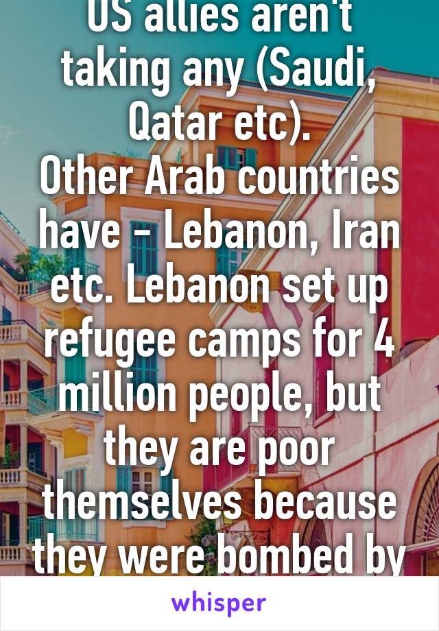 US allies aren't taking any (Saudi, Qatar etc).
Other Arab countries have - Lebanon, Iran etc. Lebanon set up refugee camps for 4 million people, but they are poor themselves because they were bombed by Israel in 90's.