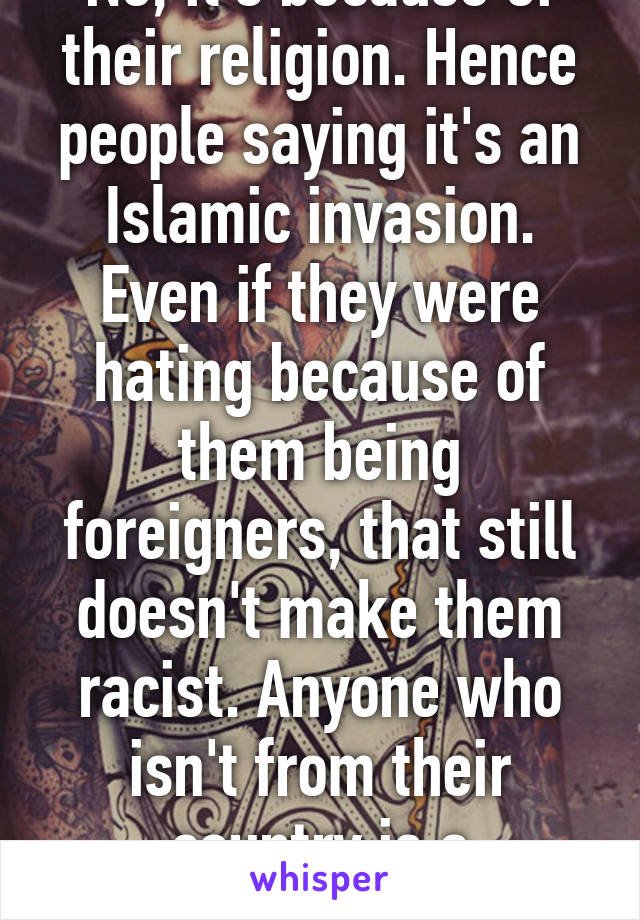 No, it's because of their religion. Hence people saying it's an Islamic invasion. Even if they were hating because of them being foreigners, that still doesn't make them racist. Anyone who isn't from their country is a foreigner. 