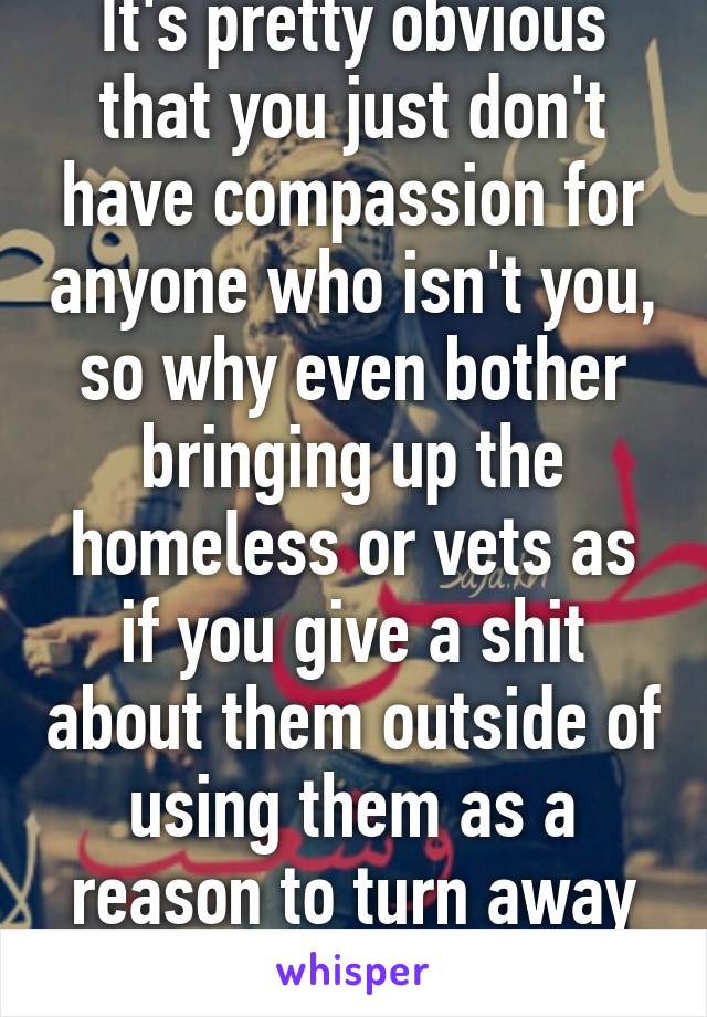 It's pretty obvious that you just don't have compassion for anyone who isn't you, so why even bother bringing up the homeless or vets as if you give a shit about them outside of using them as a reason to turn away people in need?