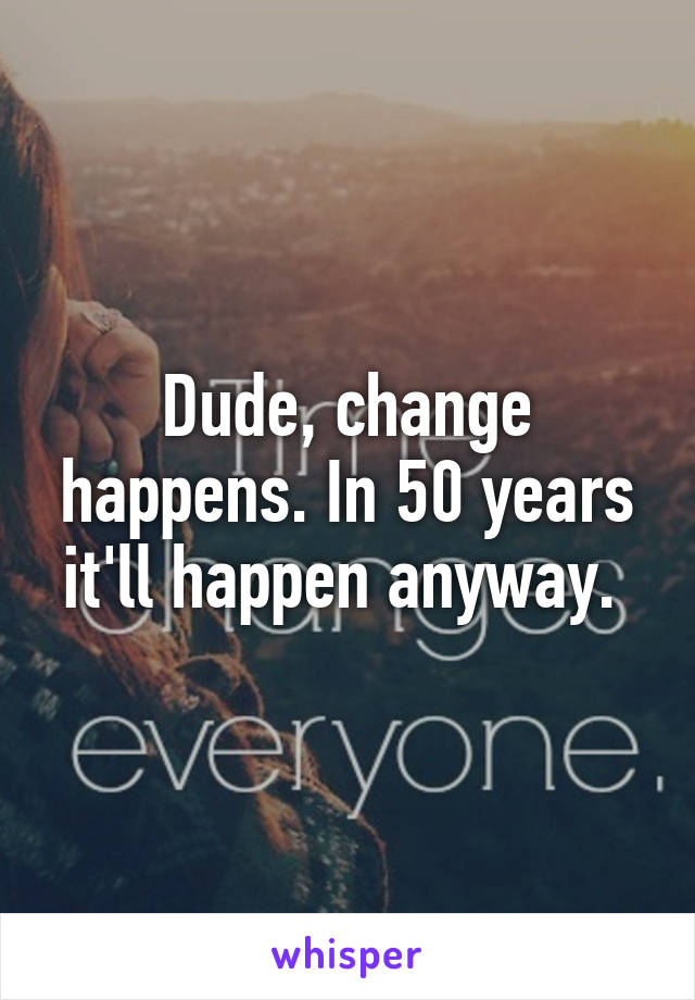 Dude, change happens. In 50 years it'll happen anyway. 