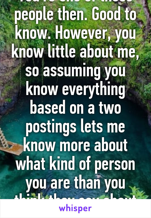 You're one of those people then. Good to know. However, you know little about me, so assuming you know everything based on a two postings lets me know more about what kind of person you are than you think they say about me. 